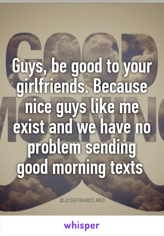 Guys, be good to your girlfriends. Because nice guys like me exist and we have no problem sending good morning texts 