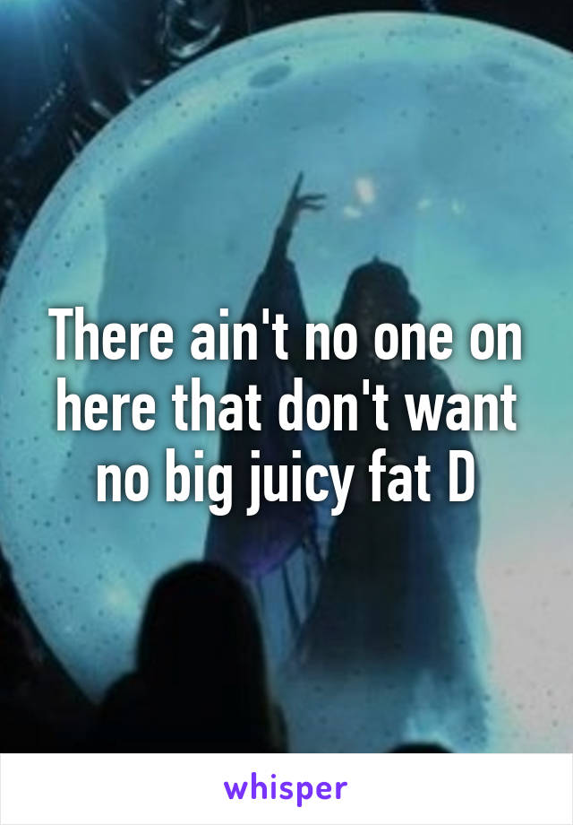 There ain't no one on here that don't want no big juicy fat D