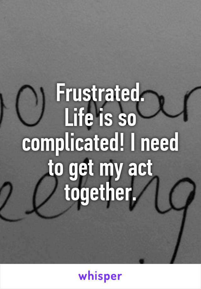 Frustrated.
Life is so complicated! I need to get my act together.