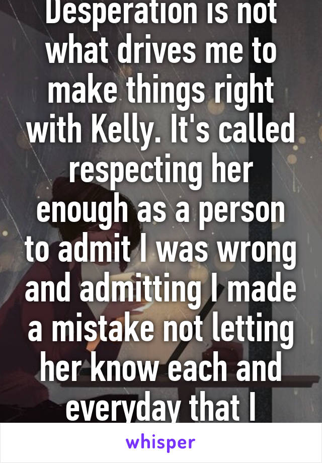 Desperation is not what drives me to make things right with Kelly. It's called respecting her enough as a person to admit I was wrong and admitting I made a mistake not letting her know each and everyday that I wanted her in my life.