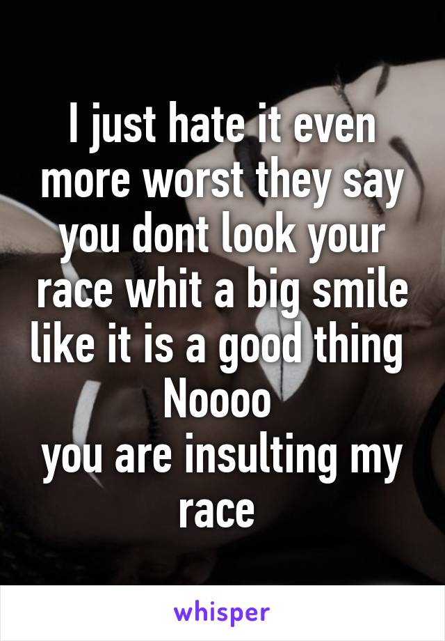 I just hate it even more worst they say you dont look your race whit a big smile like it is a good thing 
Noooo 
you are insulting my race 