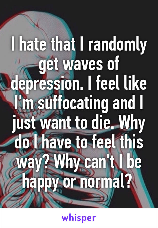 I hate that I randomly get waves of depression. I feel like I'm suffocating and I just want to die. Why do I have to feel this way? Why can't I be happy or normal? 