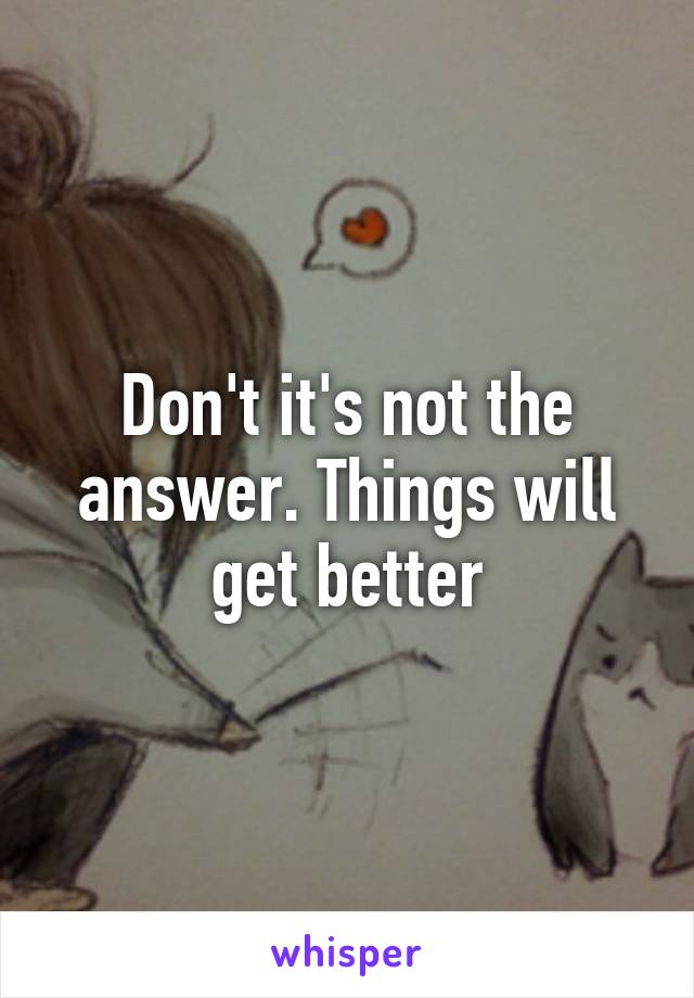 Don't it's not the answer. Things will get better