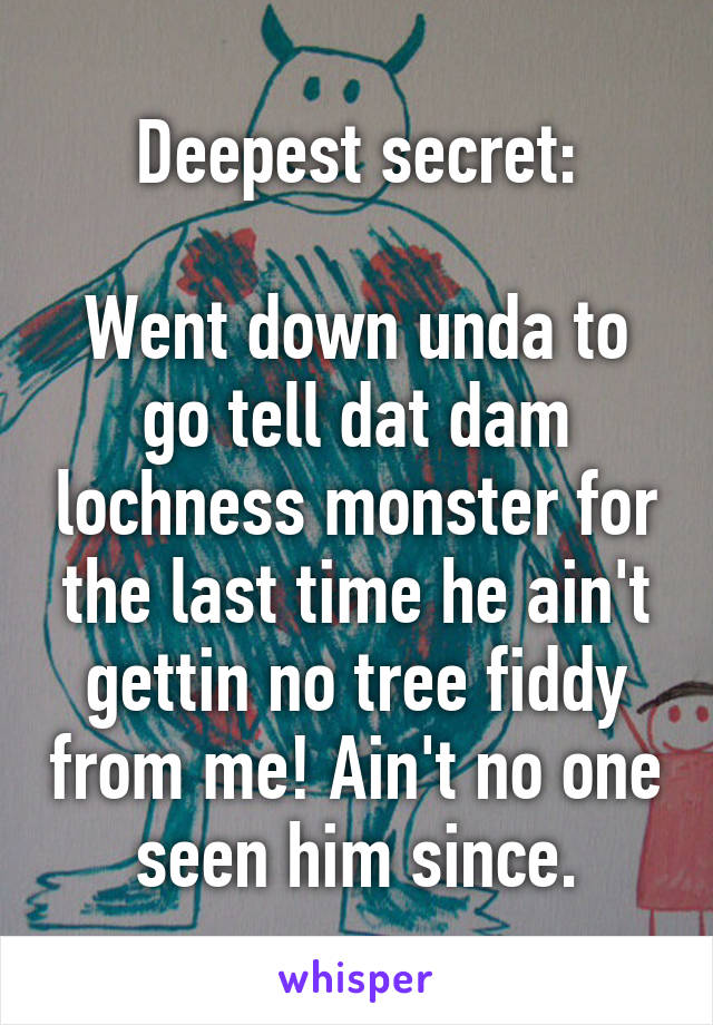 Deepest secret:

Went down unda to go tell dat dam lochness monster for the last time he ain't gettin no tree fiddy from me! Ain't no one seen him since.