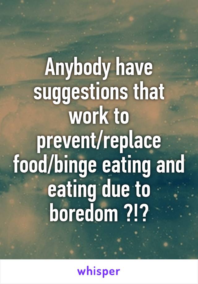 Anybody have suggestions that work to prevent/replace food/binge eating and eating due to boredom ?!?