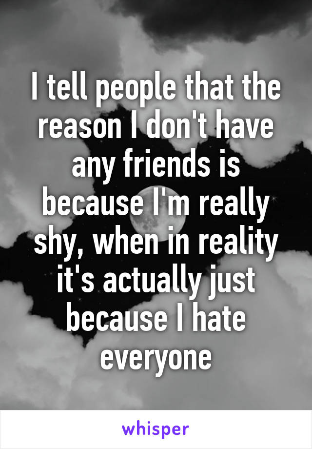 I tell people that the reason I don't have any friends is because I'm really shy, when in reality it's actually just because I hate everyone