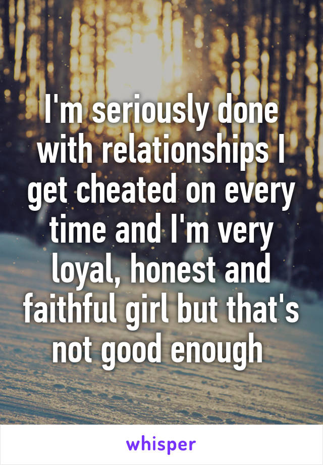 I'm seriously done with relationships I get cheated on every time and I'm very loyal, honest and faithful girl but that's not good enough 