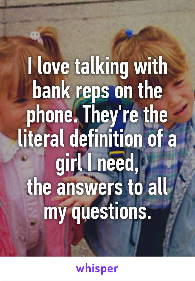 I love talking with bank reps on the phone. They're the literal definition of a girl I need,
the answers to all my questions.