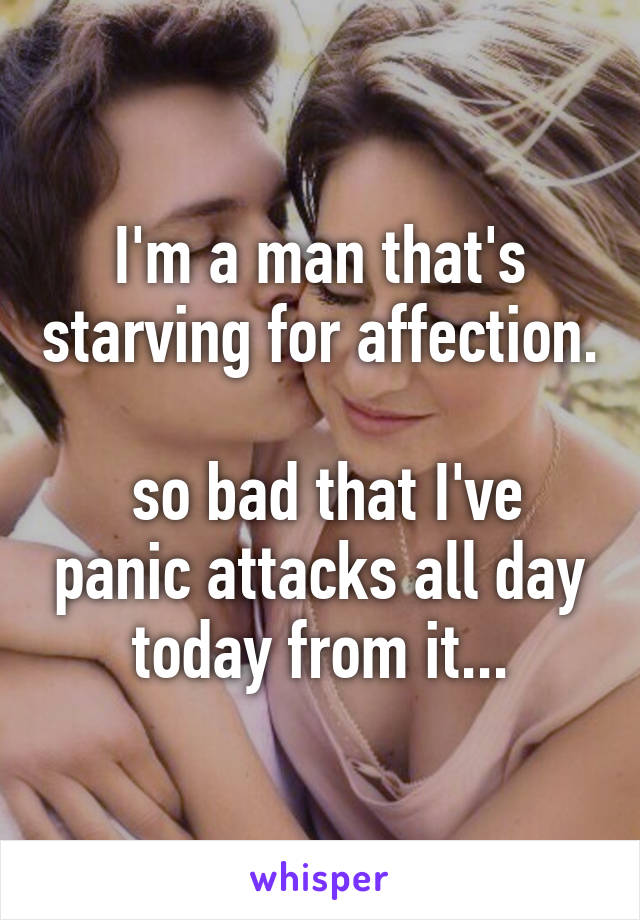 I'm a man that's starving for affection.

 so bad that I've panic attacks all day today from it...