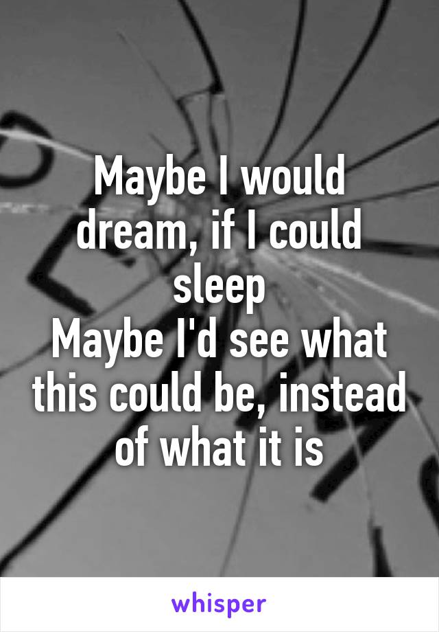 Maybe I would dream, if I could sleep
Maybe I'd see what this could be, instead of what it is