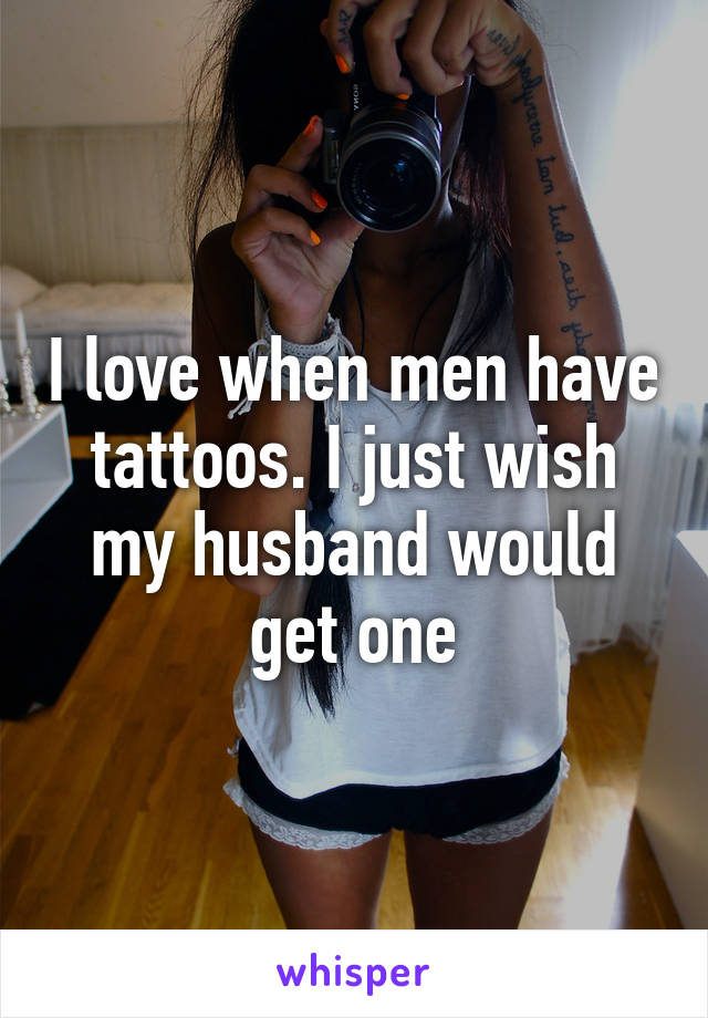 I love when men have tattoos. I just wish my husband would get one