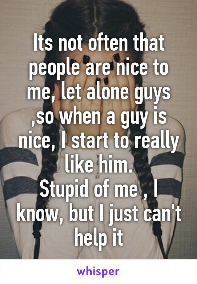 Its not often that people are nice to me, let alone guys ,so when a guy is nice, I start to really like him.
Stupid of me , I know, but I just can't help it