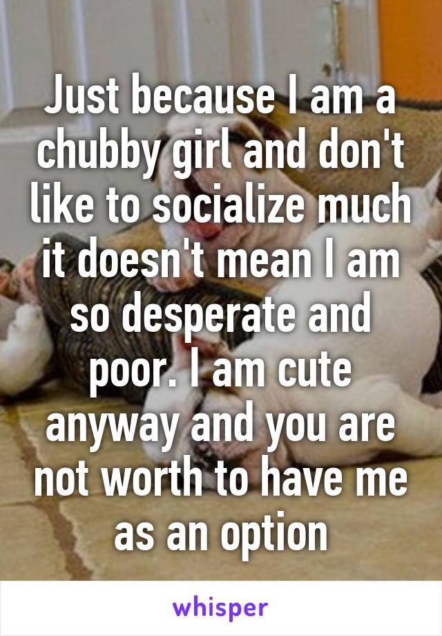 Just because I am a chubby girl and don't like to socialize much it doesn't mean I am so desperate and poor. I am cute anyway and you are not worth to have me as an option