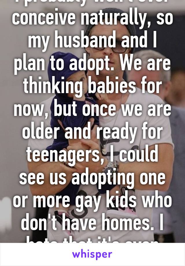 I probably won't ever conceive naturally, so my husband and I plan to adopt. We are thinking babies for now, but once we are older and ready for teenagers, I could see us adopting one or more gay kids who don't have homes. I hate that it's even necessary!