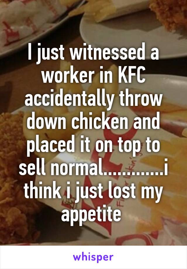 I just witnessed a worker in KFC accidentally throw down chicken and placed it on top to sell normal.............i think i just lost my appetite 