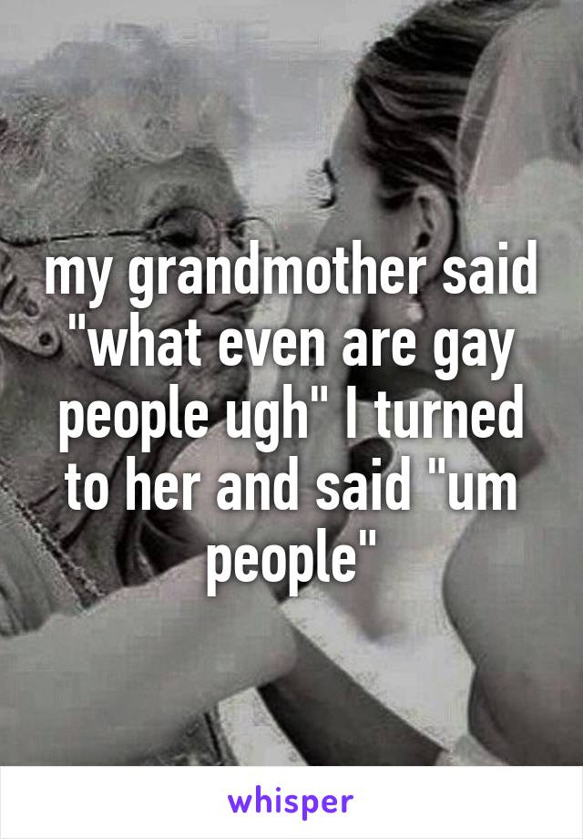 my grandmother said "what even are gay people ugh" I turned to her and said "um people"