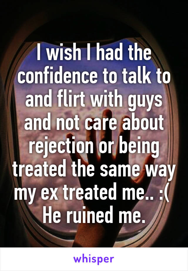 I wish I had the confidence to talk to and flirt with guys and not care about rejection or being treated the same way my ex treated me.. :( 
He ruined me.