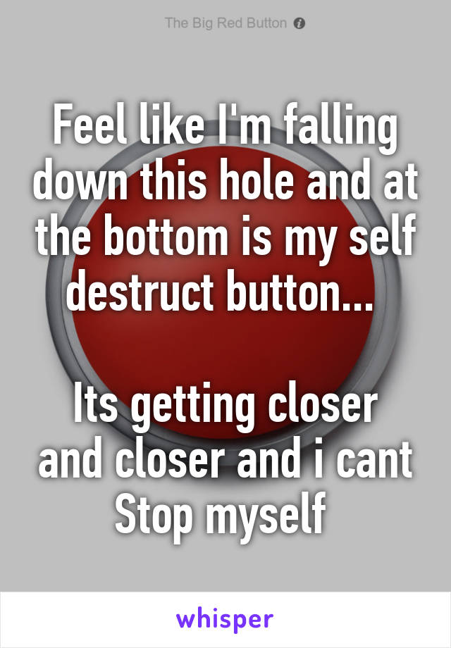 Feel like I'm falling down this hole and at the bottom is my self destruct button... 

Its getting closer and closer and i cant Stop myself 