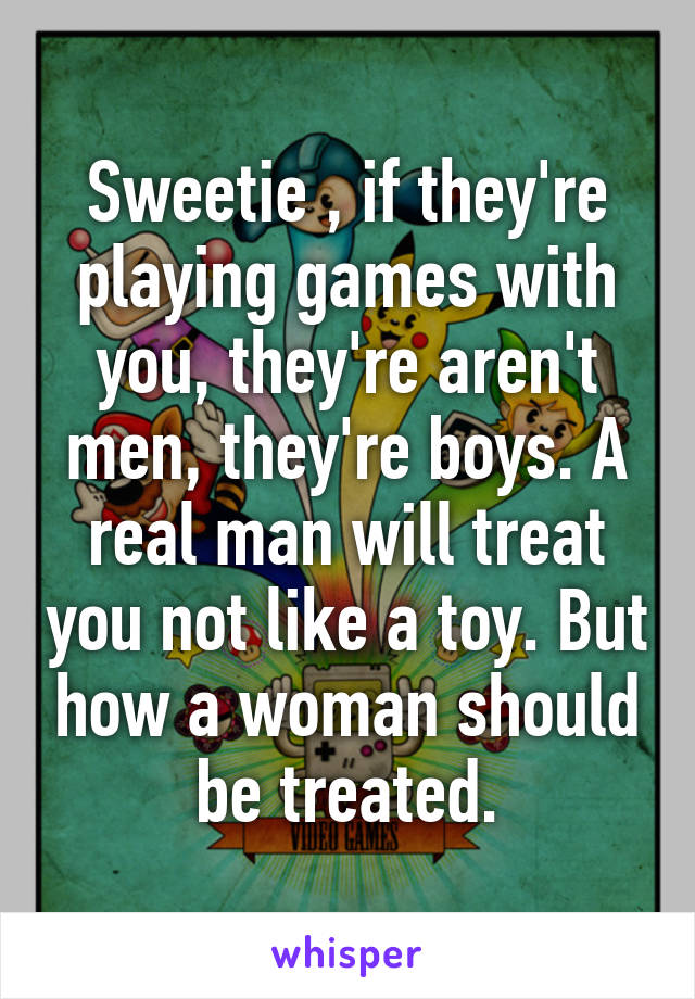 Sweetie , if they're playing games with you, they're aren't men, they're boys. A real man will treat you not like a toy. But how a woman should be treated.