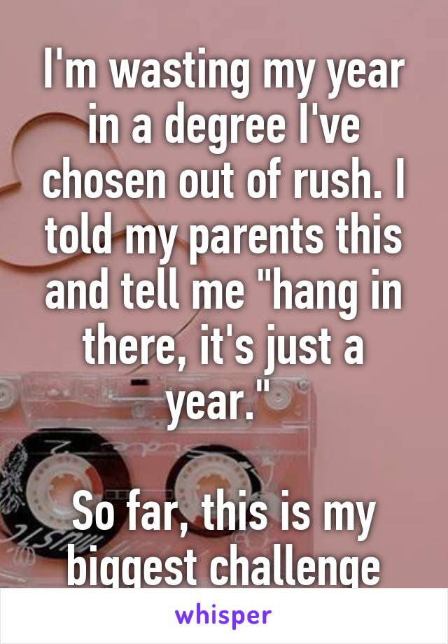 I'm wasting my year in a degree I've chosen out of rush. I told my parents this and tell me "hang in there, it's just a year." 

So far, this is my biggest challenge