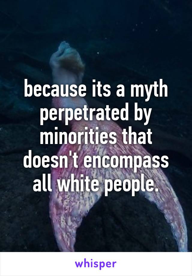 because its a myth perpetrated by minorities that doesn't encompass all white people.