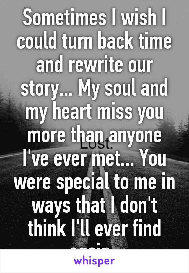 Sometimes I wish I could turn back time and rewrite our story... My soul and my heart miss you more than anyone I've ever met... You were special to me in ways that I don't think I'll ever find again. 