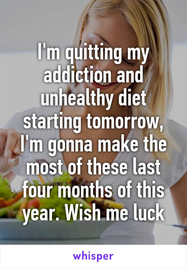 I'm quitting my addiction and unhealthy diet starting tomorrow, I'm gonna make the most of these last four months of this year. Wish me luck