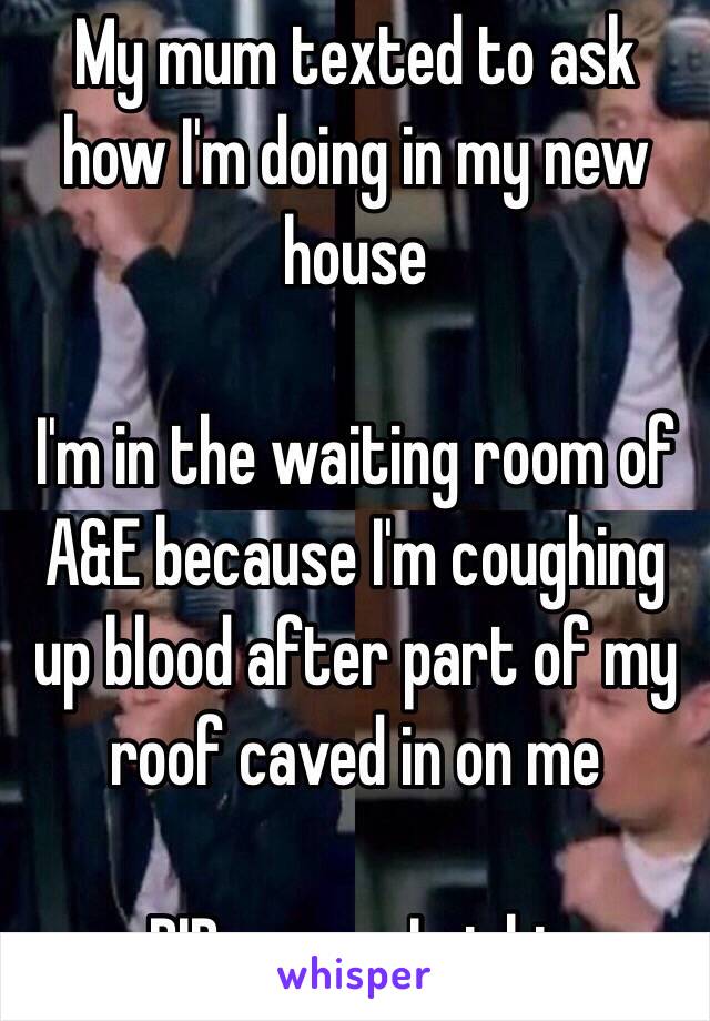 My mum texted to ask how I'm doing in my new house 

I'm in the waiting room of A&E because I'm coughing up blood after part of my roof caved in on me 

RIP me am I right