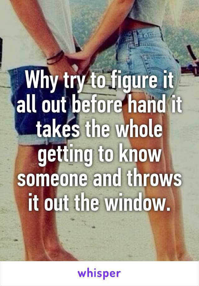 Why try to figure it all out before hand it takes the whole getting to know someone and throws it out the window.