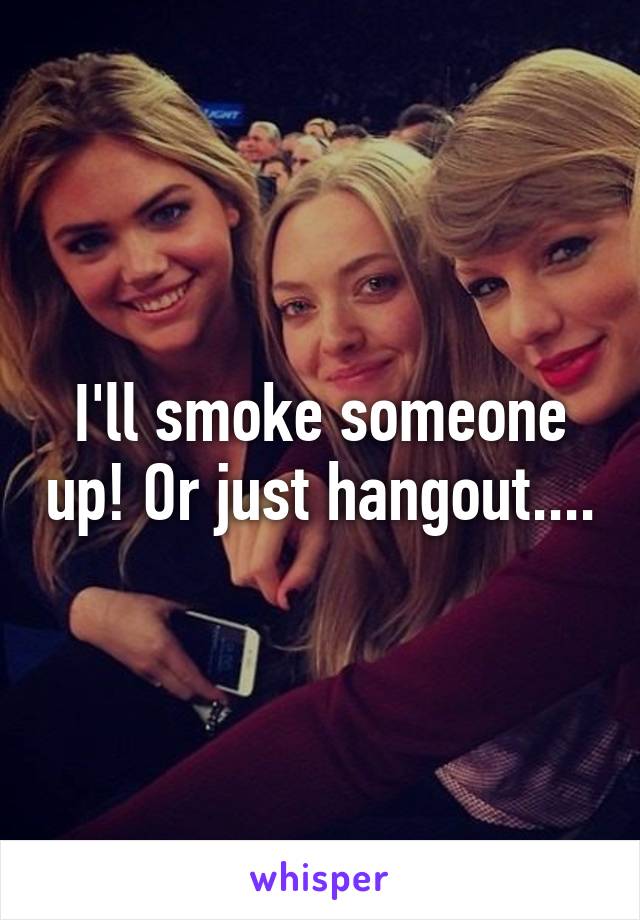 I'll smoke someone up! Or just hangout....