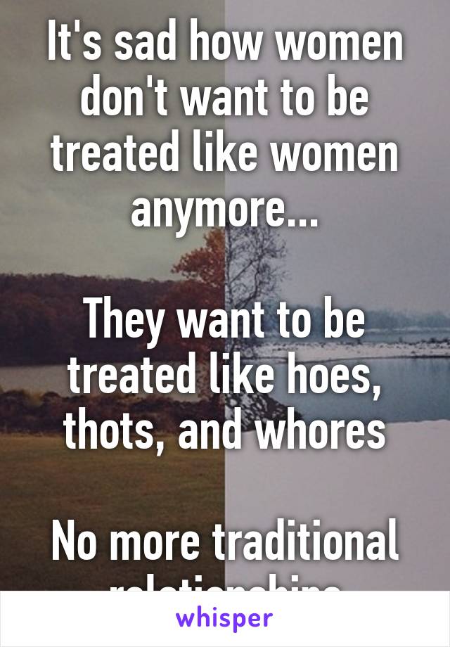 It's sad how women don't want to be treated like women anymore...

They want to be treated like hoes, thots, and whores

No more traditional relationships