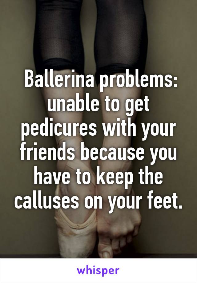  Ballerina problems: unable to get pedicures with your friends because you have to keep the calluses on your feet.