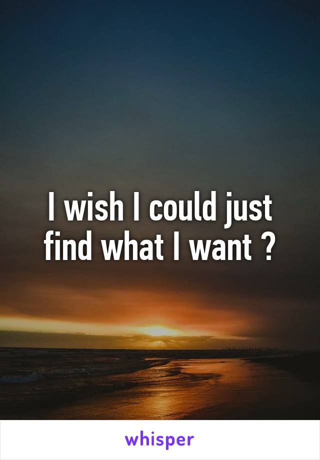 I wish I could just find what I want 😧