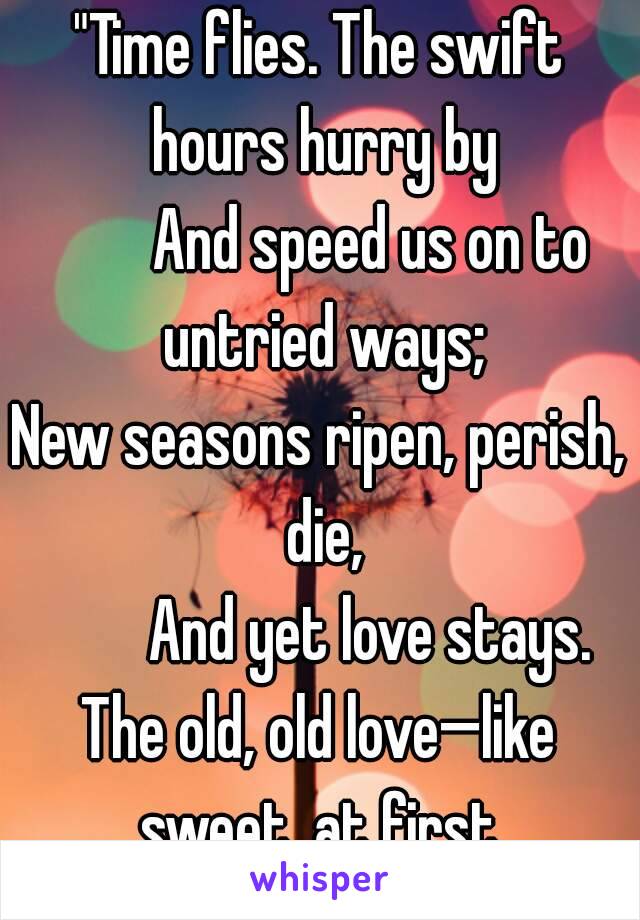 "Time flies. The swift hours hurry by
        And speed us on to untried ways;
New seasons ripen, perish, die,
        And yet love stays.
The old, old love—like sweet, at first,
        At last like 