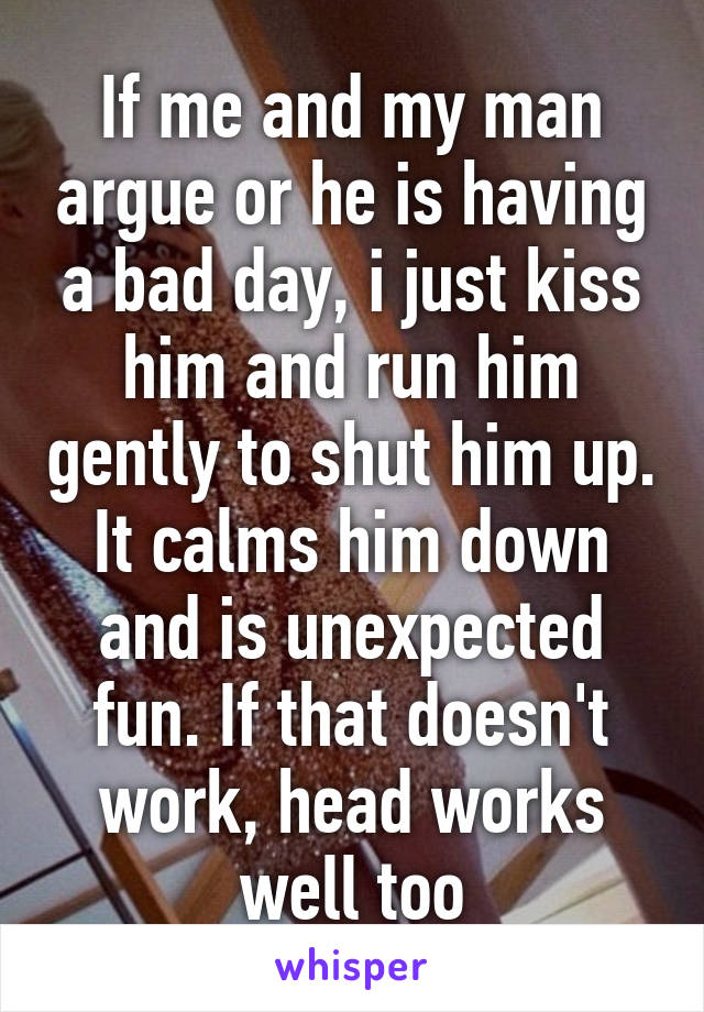 If me and my man argue or he is having a bad day, i just kiss him and run him gently to shut him up. It calms him down and is unexpected fun. If that doesn't work, head works well too