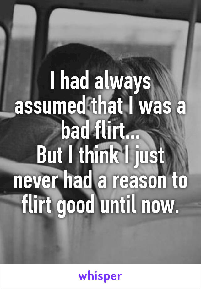 I had always assumed that I was a bad flirt...
But I think I just never had a reason to flirt good until now.