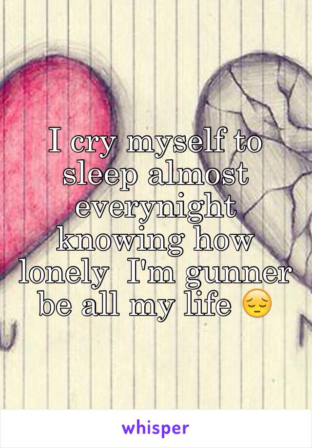 I cry myself to sleep almost everynight knowing how lonely  I'm gunner be all my life 😔