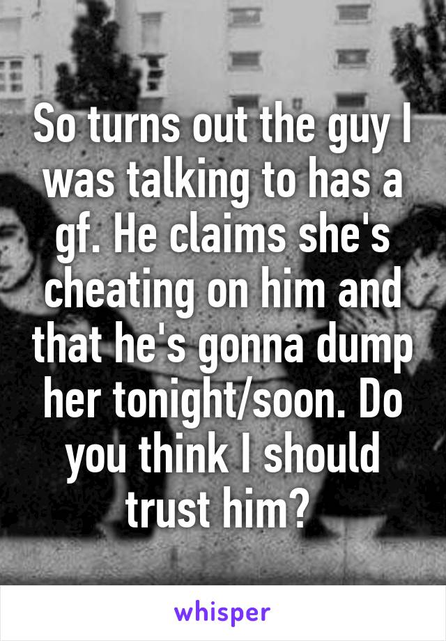 So turns out the guy I was talking to has a gf. He claims she's cheating on him and that he's gonna dump her tonight/soon. Do you think I should trust him? 