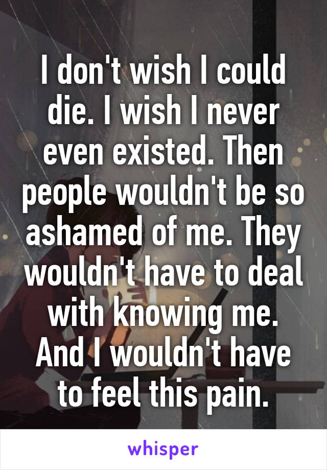 I don't wish I could die. I wish I never even existed. Then people wouldn't be so ashamed of me. They wouldn't have to deal with knowing me. And I wouldn't have to feel this pain.