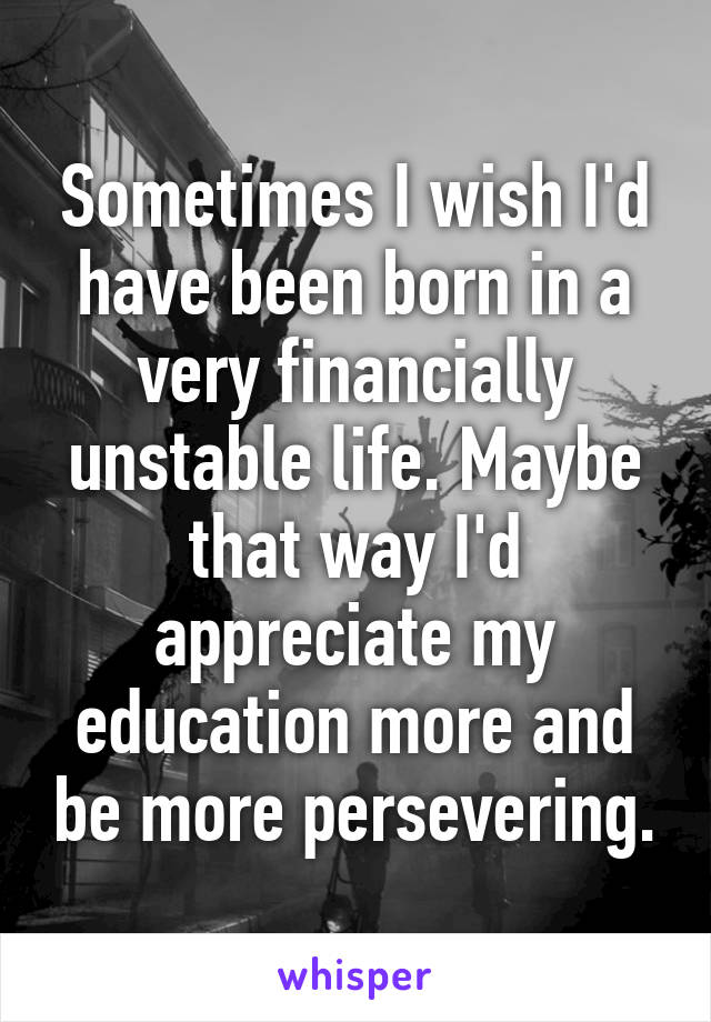 Sometimes I wish I'd have been born in a very financially unstable life. Maybe that way I'd appreciate my education more and be more persevering.