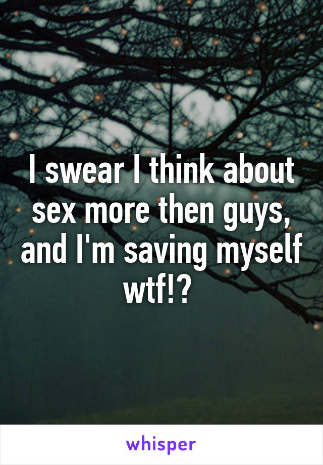 I swear I think about sex more then guys, and I'm saving myself wtf!? 