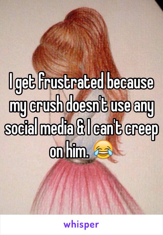 I get frustrated because my crush doesn't use any social media & I can't creep on him. 😂