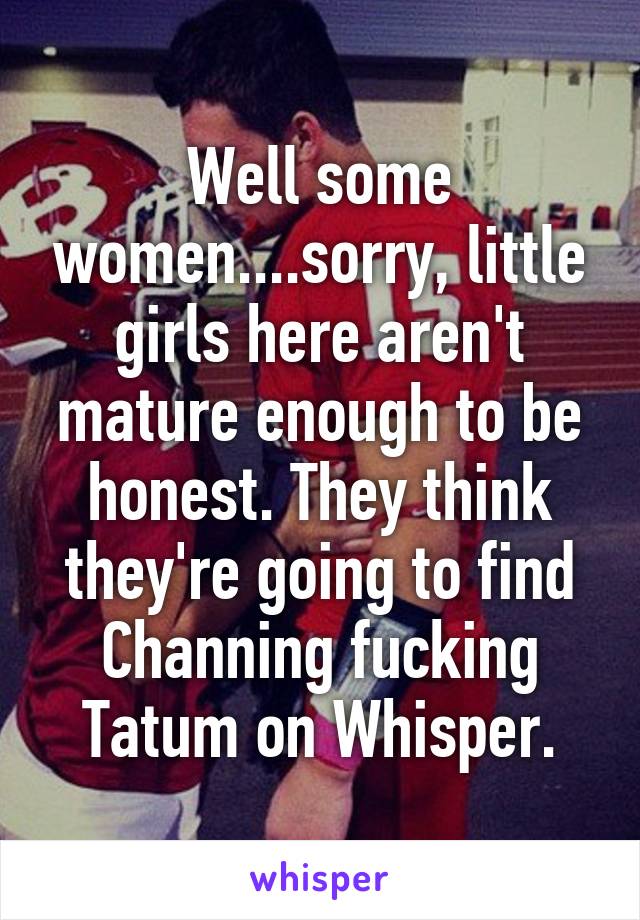 Well some women....sorry, little girls here aren't mature enough to be honest. They think they're going to find Channing fucking Tatum on Whisper.