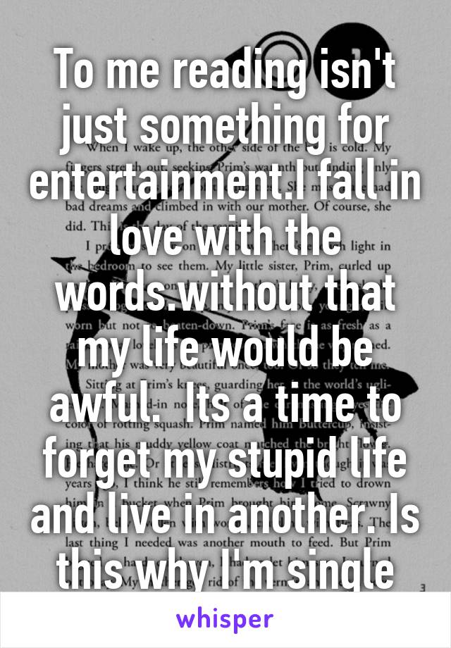 To me reading isn't just something for entertainment.I fall in love with the words.without that my life would be awful.  Its a time to forget my stupid life and live in another. Is this why I'm single