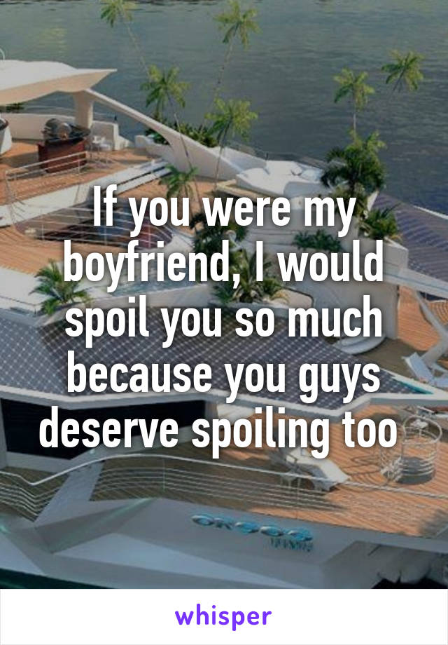 If you were my boyfriend, I would spoil you so much because you guys deserve spoiling too 