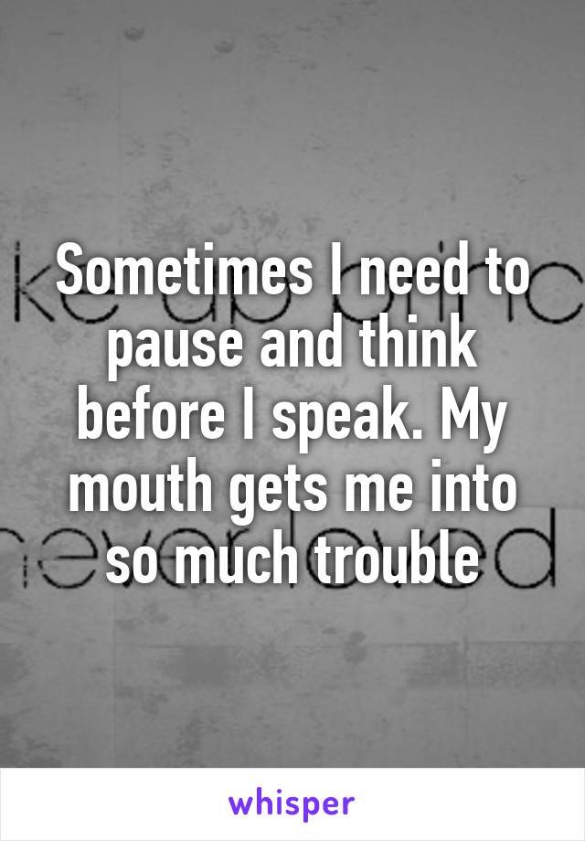 Sometimes I need to pause and think before I speak. My mouth gets me into so much trouble