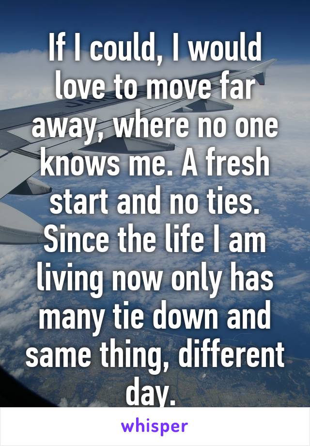 If I could, I would love to move far away, where no one knows me. A fresh start and no ties. Since the life I am living now only has many tie down and same thing, different day. 