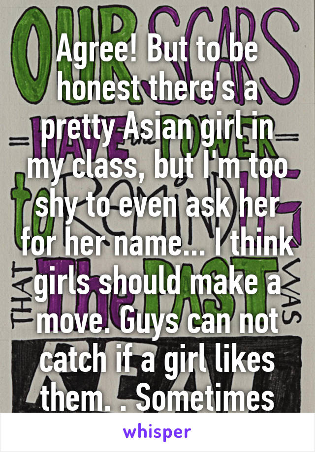 Agree! But to be honest there's a pretty Asian girl in my class, but I'm too shy to even ask her for her name... I think girls should make a move. Guys can not catch if a girl likes them. . Sometimes