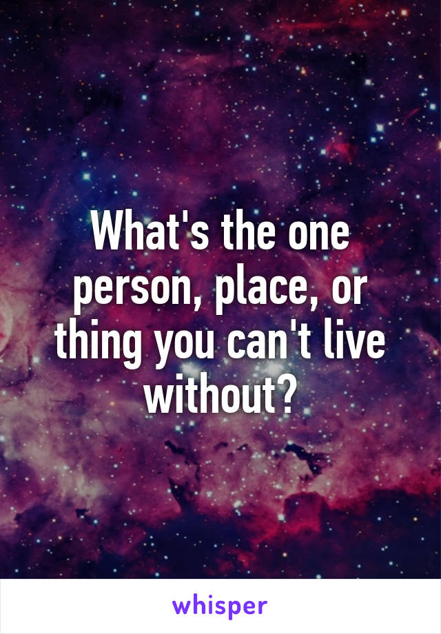 What's the one person, place, or thing you can't live without?