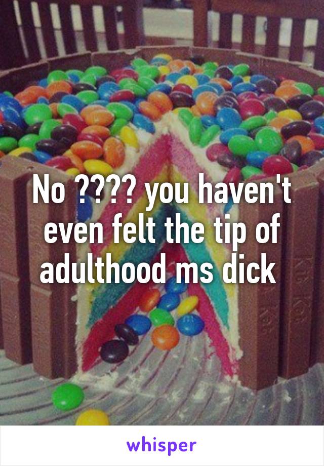 No 😂😂😂😂 you haven't even felt the tip of adulthood ms dick 